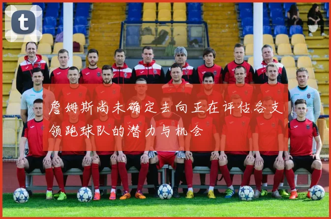 詹姆斯尚未确定去向正在评估各支领跑球队的潜力与机会