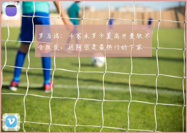 罗马诺：卡塞米罗今夏离开曼联不会改变，迈阿密是最热门的下家