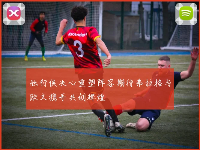 独行侠决心重塑阵容期待弗拉格与欧文携手共创辉煌