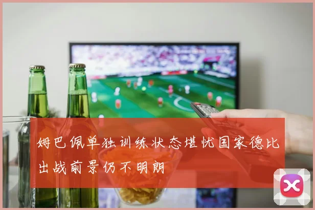 姆巴佩单独训练状态堪忧国家德比出战前景仍不明朗