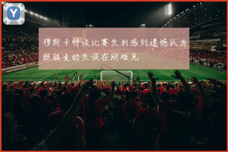 穆斯卡特谈比赛失利感到遗憾认为颜骏凌的失误在所难免
