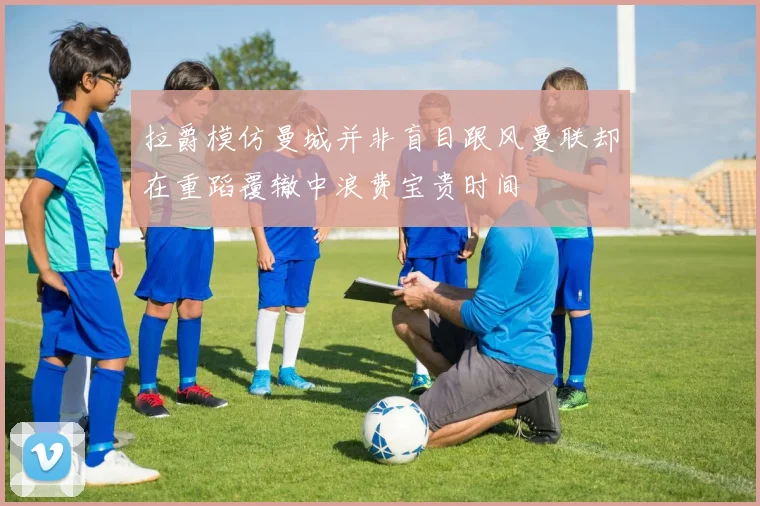 拉爵模仿曼城并非盲目跟风曼联却在重蹈覆辙中浪费宝贵时间