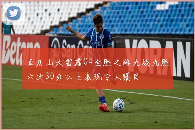 亚历山大雷霆G4全胜之路九战九胜六次30分以上表现令人瞩目