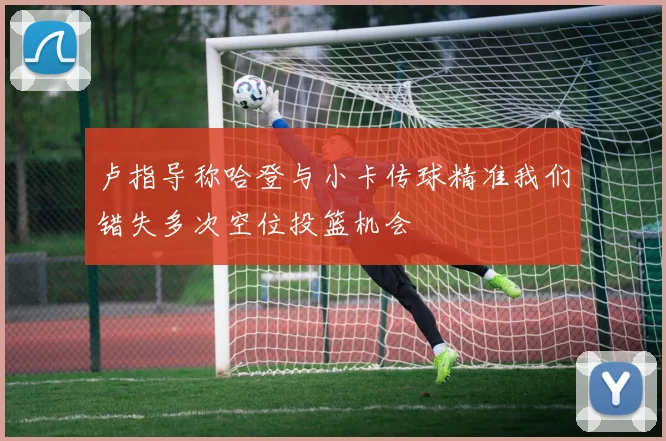 卢指导称哈登与小卡传球精准我们错失多次空位投篮机会