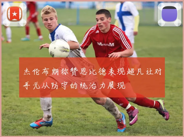 杰伦布朗称赞恩比德表现超凡让对手无从防守的统治力展现